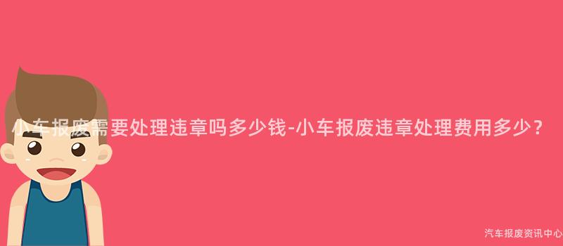 小车报废需要处理违章吗多少钱-小车报废违章处理费用多少？