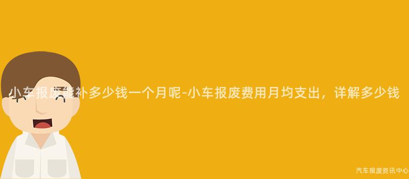 小车报废能补多少钱一个月呢-小车报废费用月均支出，详解多少钱