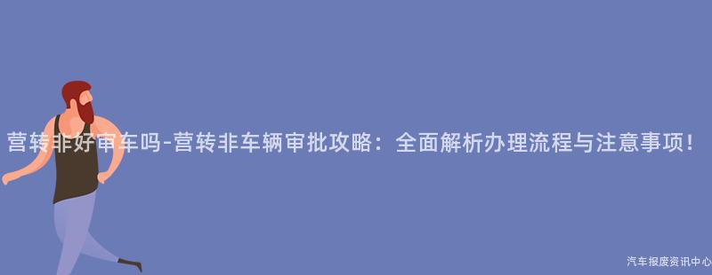 营转非好审车吗-营转非车辆审批攻略：全面解析办理流程与注意事项！