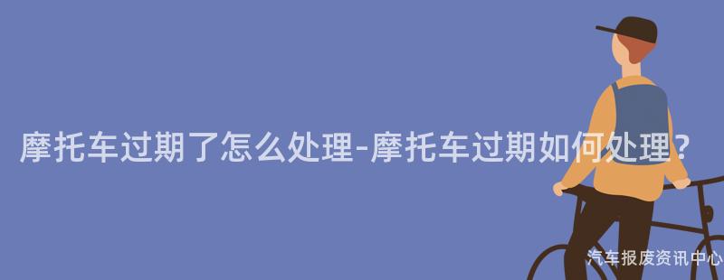 摩托车过期了怎么处理-摩托车过期如何处理？