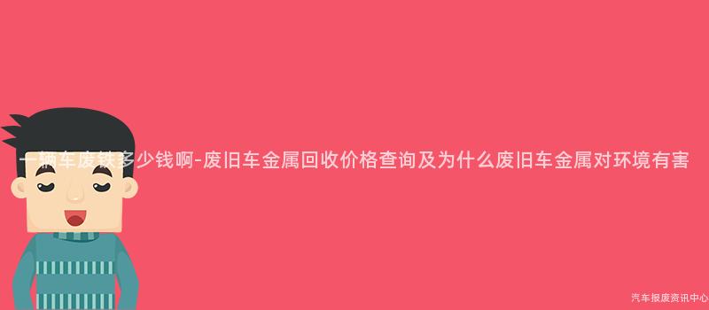 一辆车废铁多少钱啊-废旧车金属回收价格查询及为什么废旧车金属对环境有害