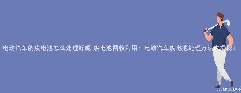 电动汽车的废电池怎么处理好呢-废电池回收利用：电动汽车废电池处理方法大揭秘！