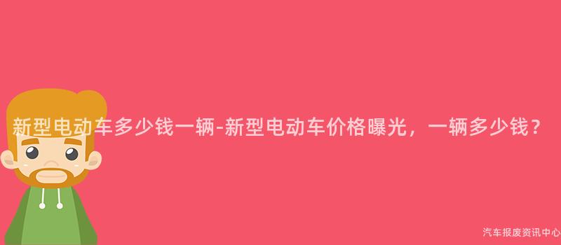 新型电动车多少钱一辆-新型电动车价格曝光，一辆多少钱？