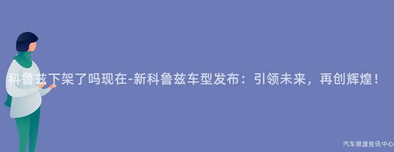 科鲁兹下架了吗现在-新科鲁兹车型发布：引领未来，再创辉煌！