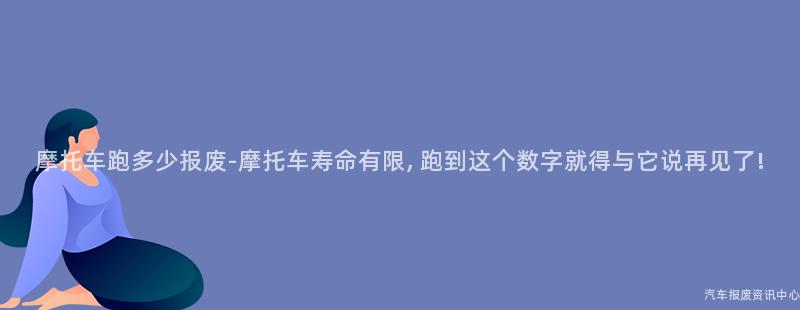 摩托车跑多少报废-摩托车寿命有限, 跑到这个数字就得与它说再见了!