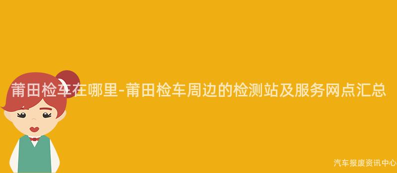 莆田检车在哪里-莆田检车周边的检测站及服务网点汇总