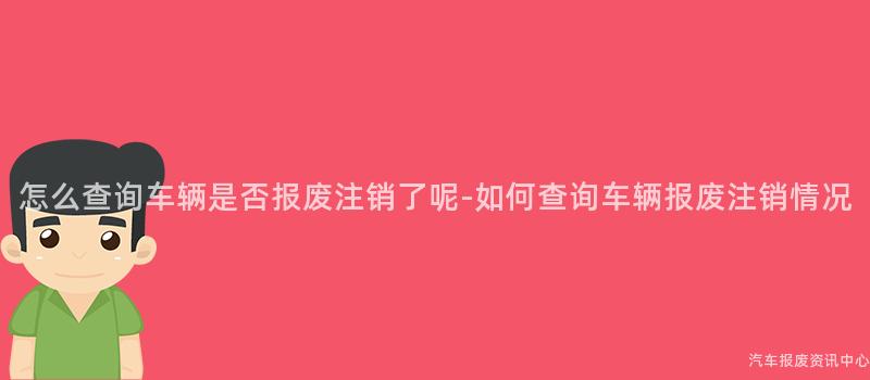 怎么查询车辆是否报废注销了呢-如何查询车辆报废注销情况