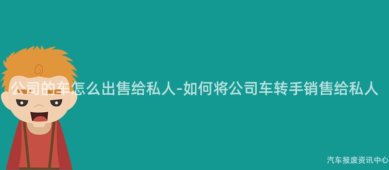 公司的车怎么出售给私人-如何将公司车转手销售给私人