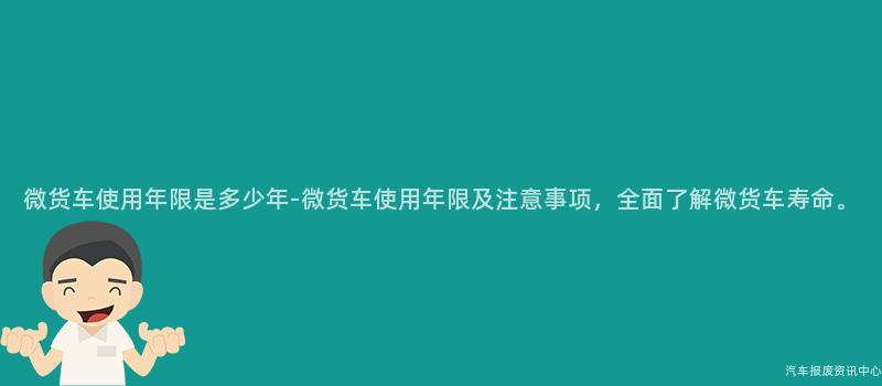 微货车使用年限是多少年-微货车使用年限及注意事项，全面了解微货车寿命。