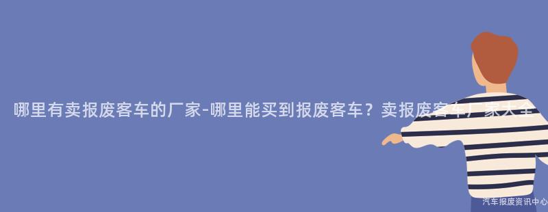 哪里有卖报废客车的厂家-哪里能买到报废客车？卖报废客车厂家大全