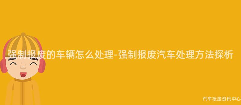 强制报废的车辆怎么处理-强制报废汽车处理方法探析