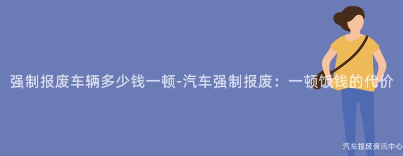 强制报废车辆多少钱一顿-汽车强制报废：一顿饭钱的代价