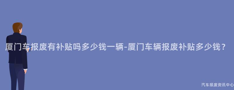 厦门车报废有补贴吗多少钱一辆-厦门车辆报废补贴多少钱？