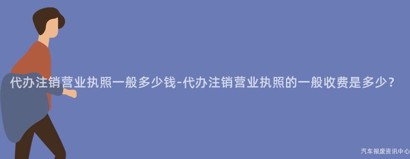 代办注销营业执照一般多少钱-代办注销营业执照的一般收费是多少？