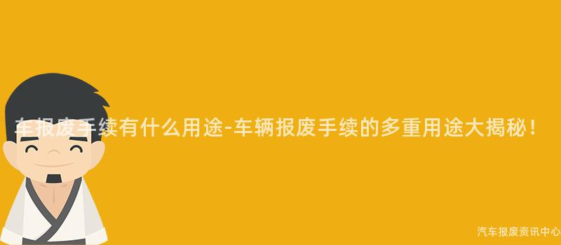 车报废手续有什么用途-车辆报废手续的多重用途大揭秘！