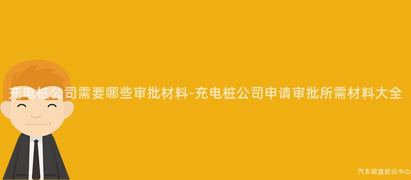 充电桩公司需要哪些审批材料-充电桩公司申请审批所需材料大全