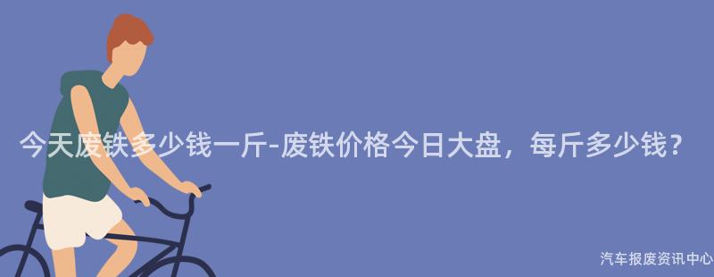 今天废铁多少钱一斤-废铁价格今日大盘，每斤多少钱？