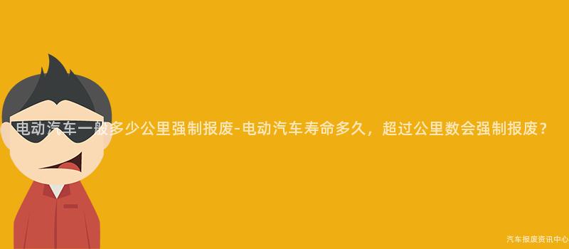 电动汽车一般多少公里强制报废-电动汽车寿命多久，超过公里数会强制报废？