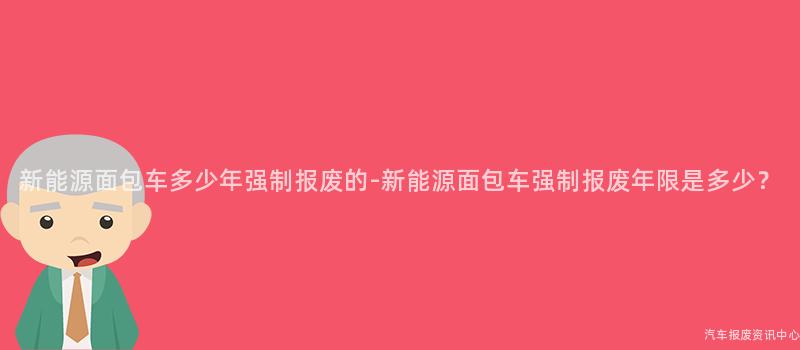 新能源面包车多少年强制报废的-新能源面包车强制报废年限是多少？