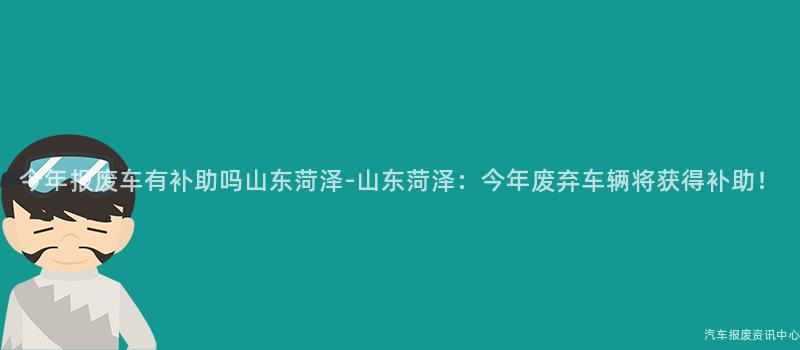 今年报废车有补助吗山东菏泽-山东菏泽：今年废弃车辆将获得补助！
