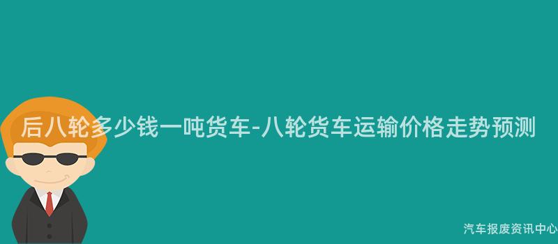 后八轮多少钱一吨货车-八轮货车运输价格走势预测
