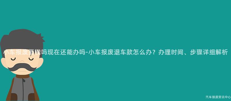 小车报废要钱吗现在还能办吗-小车报废退车款怎么办？办理时间、步骤详细解析