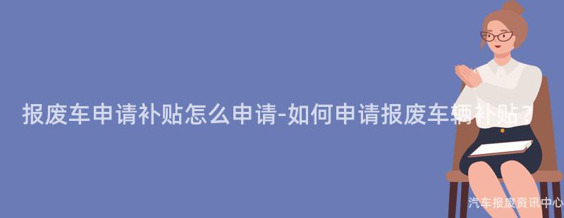报废车申请补贴怎么申请-如何申请报废车辆补贴？