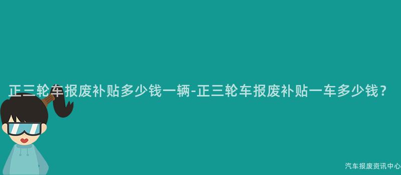 正三轮车报废补贴多少钱一辆-正三轮车报废补贴一车多少钱？