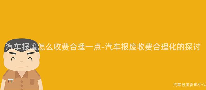 汽车报废怎么收费合理一点-汽车报废收费合理化的探讨