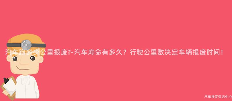 汽车跑多少公里报废?-汽车寿命有多久？行驶公里数决定车辆报废时间！