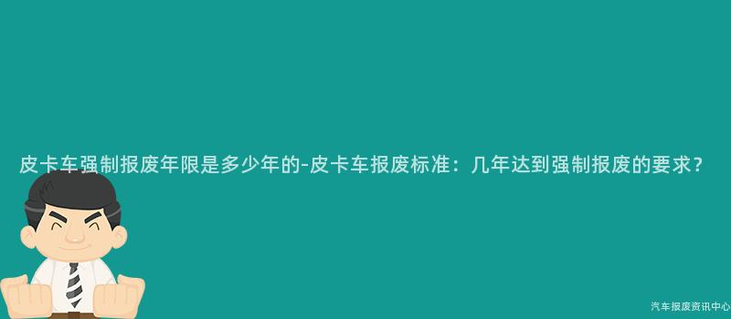 皮卡车强制报废年限是多少年的-皮卡车报废标准：几年达到强制报废的要求？
