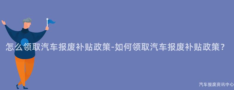 怎么领取汽车报废补贴政策-如何领取汽车报废补贴政策？