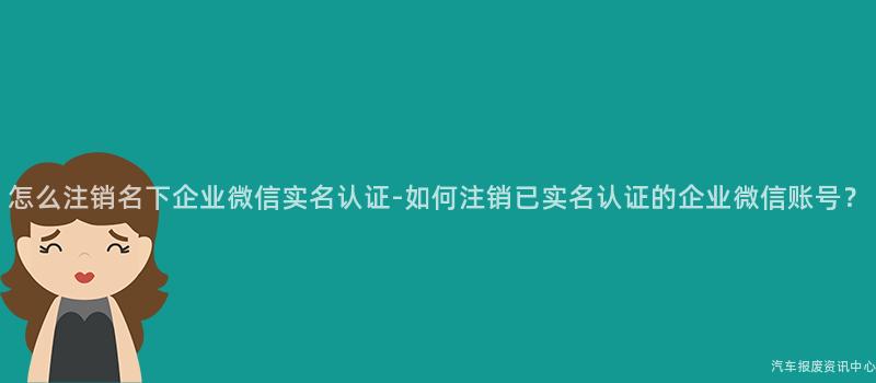 怎么注销名下企业微信实名认证-如何注销已实名认证的企业微信账号？