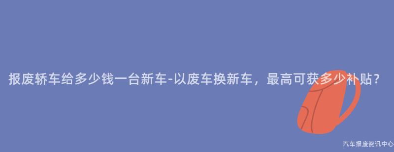 报废轿车给多少钱一台新车-以废车换新车，最高可获多少补贴？