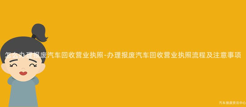 怎么办理报废汽车回收营业执照-办理报废汽车回收营业执照流程及注意事项