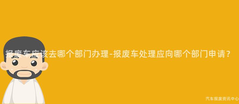 报废车应该去哪个部门办理-报废车处理应向哪个部门申请？