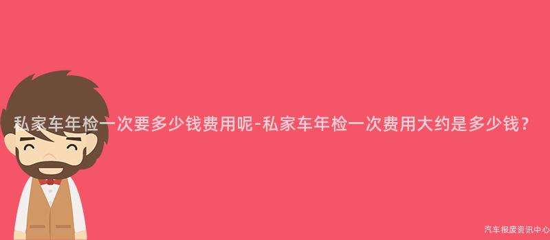 私家车年检一次要多少钱费用呢-私家车年检一次费用大约是多少钱？