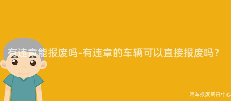 有违章能报废吗-有违章的车辆可以直接报废吗？