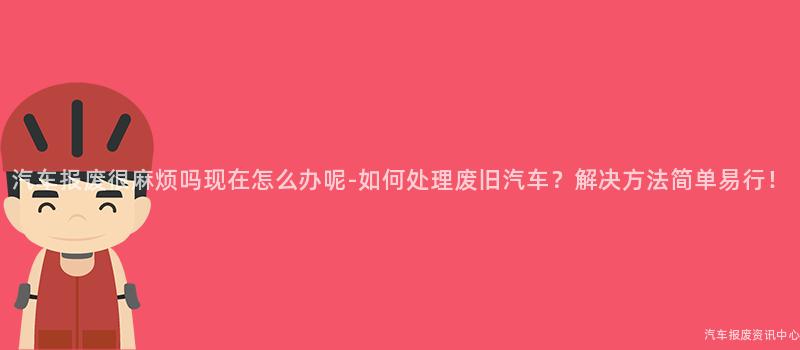 汽车报废很麻烦吗现在怎么办呢-如何处理废旧汽车？解决方法简单易行！