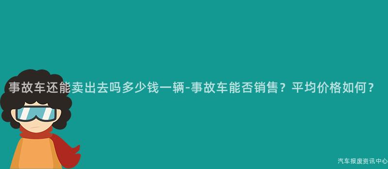 事故车还能卖出去吗多少钱一辆-事故车能否销售？平均价格如何？
