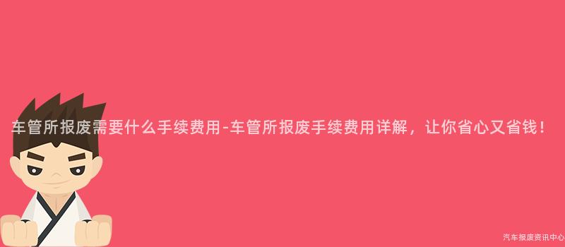 车管所报废需要什么手续费用-车管所报废手续费用详解，让你省心又省钱！