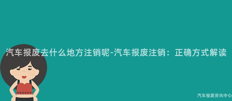 汽车报废去什么地方注销呢-汽车报废注销：正确方式解读