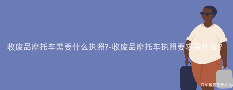 收废品摩托车需要什么执照?-收废品摩托车执照要求是什么？