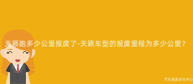 天籁跑多少公里报废了-天籁车型的报废里程为多少公里？
