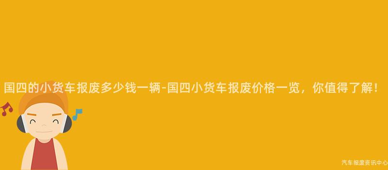 国四的小货车报废多少钱一辆-国四小货车报废价格一览，你值得了解！