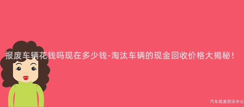报废车辆花钱吗现在多少钱-淘汰车辆的现金回收价格大揭秘！