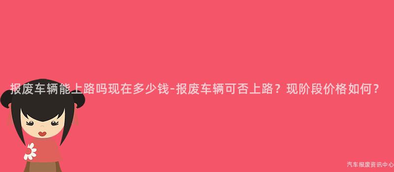 报废车辆能上路吗现在多少钱-报废车辆可否上路？现阶段价格如何？