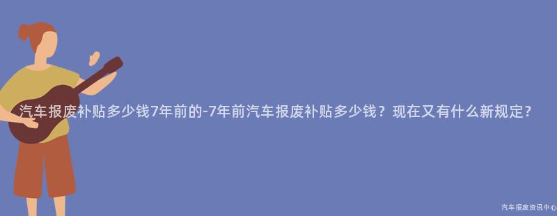 汽车报废补贴多少钱7年前的-7年前汽车报废补贴多少钱？现在又有什么新规定？
