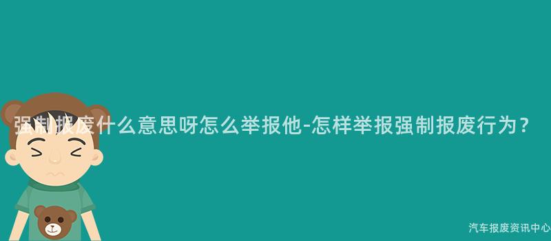 强制报废什么意思呀怎么举报他-怎样举报强制报废行为？