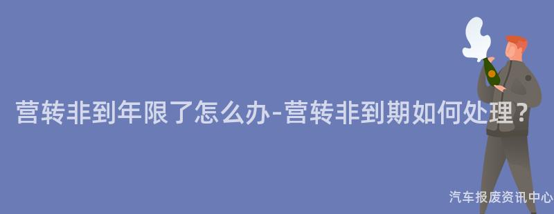 营转非到年限了怎么办-营转非到期如何处理？